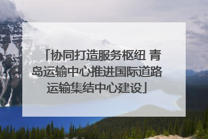 协同打造服务枢纽 青岛运输中心推进国际道路运输集结中心建设