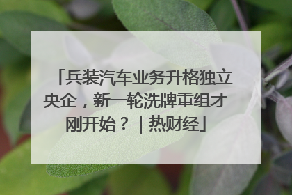 兵装汽车业务升格独立央企，新一轮洗牌重组才刚开始？｜热财经