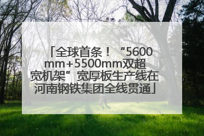全球首条！“5600mm+5500mm双超宽机架”宽厚板生产线在河南钢铁集团全线贯通