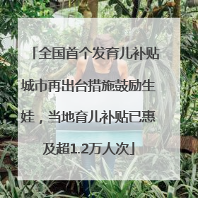 全国首个发育儿补贴城市再出台措施鼓励生娃，当地育儿补贴已惠及超1.2万人次