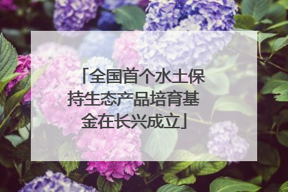 全国首个水土保持生态产品培育基金在长兴成立