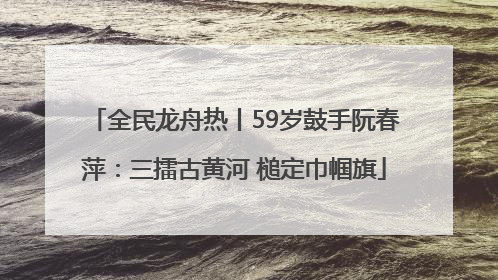 全民龙舟热丨59岁鼓手阮春萍：三擂古黄河 槌定巾帼旗