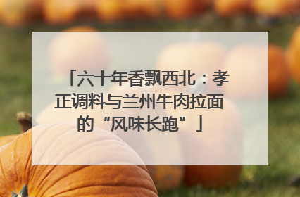 六十年香飘西北：孝正调料与兰州牛肉拉面的“风味长跑”
