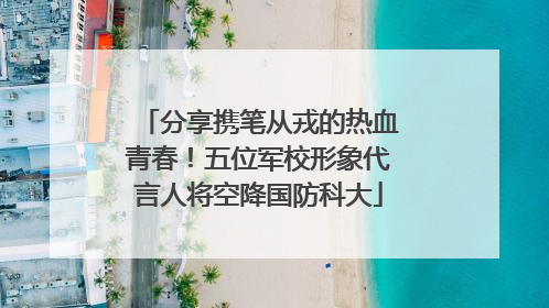 分享携笔从戎的热血青春！五位军校形象代言人将空降国防科大