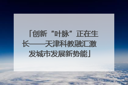 创新“叶脉”正在生长——天津科教融汇激发城市发展新势能