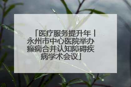 医疗服务提升年丨永州市中心医院举办癫痫合并认知障碍疾病学术会议