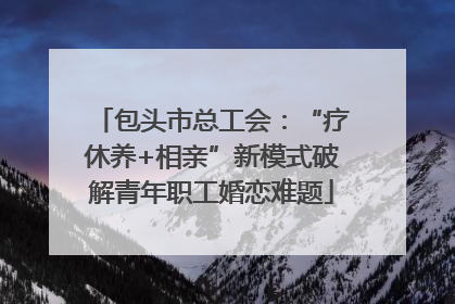 包头市总工会：“疗休养+相亲”新模式破解青年职工婚恋难题