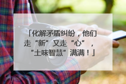 化解矛盾纠纷，他们走“新”又走“心”，“土味智慧”满满！