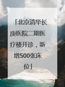 北京清华长庚医院二期医疗楼开诊，新增500张床位