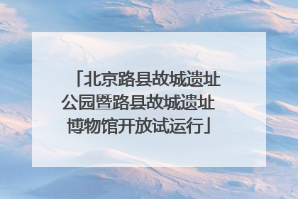 北京路县故城遗址公园暨路县故城遗址博物馆开放试运行