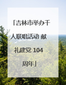 吉林市举办千人联唱活动 献礼建党 104 周年
