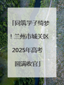 同筑学子绮梦！兰州市城关区2025年高考圆满收官