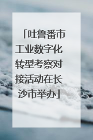 吐鲁番市工业数字化转型考察对接活动在长沙市举办