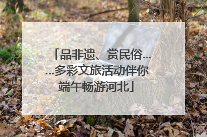 品非遗、赏民俗……多彩文旅活动伴你端午畅游河北