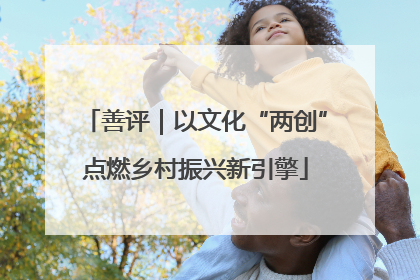 善评｜以文化“两创”点燃乡村振兴新引擎