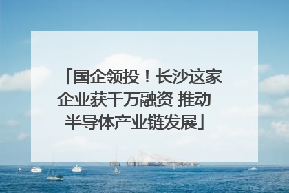 国企领投！长沙这家企业获千万融资 推动半导体产业链发展