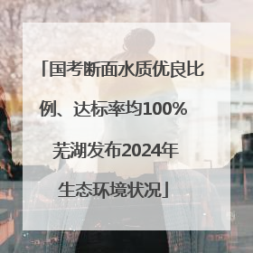 国考断面水质优良比例、达标率均100% 芜湖发布2024年生态环境状况