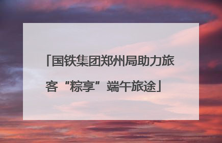 国铁集团郑州局助力旅客“粽享”端午旅途