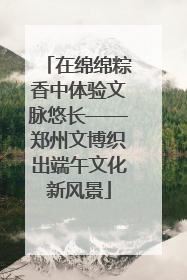 在绵绵粽香中体验文脉悠长——郑州文博织出端午文化新风景