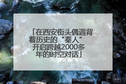 在西安街头偶遇背着历史的“秦人” 开启跨越2000多年的时空对话