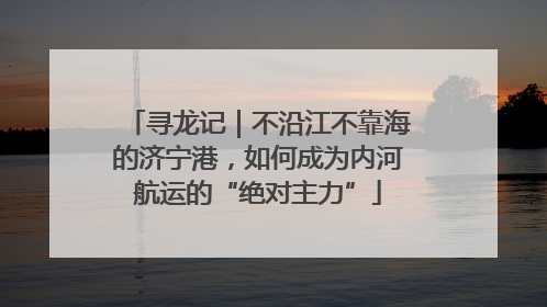 寻龙记｜不沿江不靠海的济宁港，如何成为内河航运的“绝对主力”