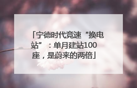 宁德时代竞速“换电站”：单月建站100座，是蔚来的两倍