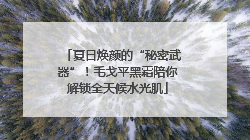 夏日焕颜的“秘密武器”！毛戈平黑霜陪你解锁全天候水光肌