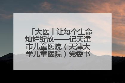 大医丨让每个生命灿烂绽放——记天津市儿童医院（天津大学儿童医院）党委书记、院长刘薇