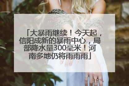 大暴雨继续！今天起，信阳成新的暴雨中心，局部降水量300毫米！河南多地仍将雨雨雨