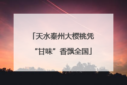 天水秦州大樱桃凭“甘味”香飘全国
