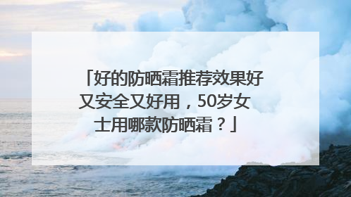 好的防晒霜推荐效果好又安全又好用，50岁女士用哪款防晒霜？