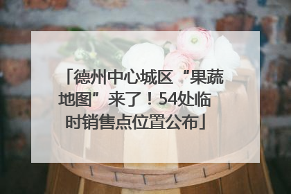 德州中心城区“果蔬地图”来了！54处临时销售点位置公布