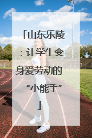 山东乐陵：让学生变身爱劳动的“小能手”