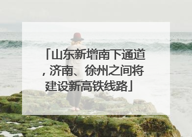 山东新增南下通道，济南、徐州之间将建设新高铁线路