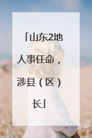 山东2地人事任命，涉县（区）长