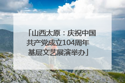 山西太原：庆祝中国共产党成立104周年基层文艺展演举办