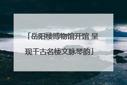 岳阳楼博物馆开馆 呈现千古名楼文脉琴韵