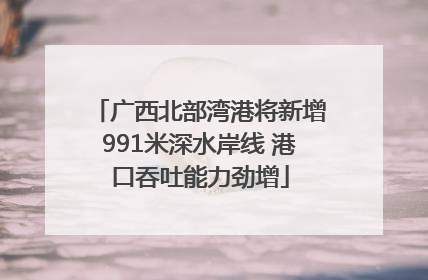 广西北部湾港将新增991米深水岸线 港口吞吐能力劲增