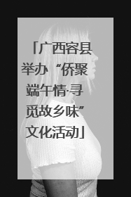 广西容县举办“侨聚端午情·寻觅故乡味”文化活动