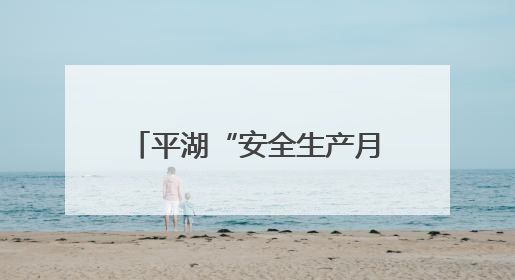 平湖“安全生产月”活动正式启动，全民共筑安全防线