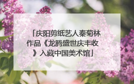 庆阳剪纸艺人秦菊林作品《龙腾盛世庆丰收》入藏中国美术馆