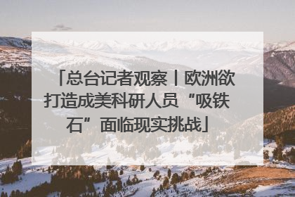 总台记者观察丨欧洲欲打造成美科研人员“吸铁石”面临现实挑战