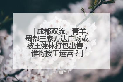 成都双流、青羊、蜀都三家万达广场或被王健林打包出售，谁将接手运营？