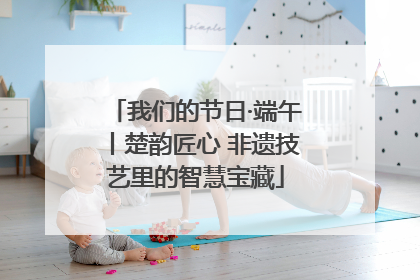 我们的节日·端午丨楚韵匠心 非遗技艺里的智慧宝藏