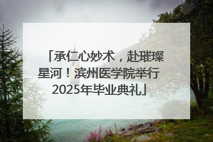 承仁心妙术，赴璀璨星河！滨州医学院举行2025年毕业典礼