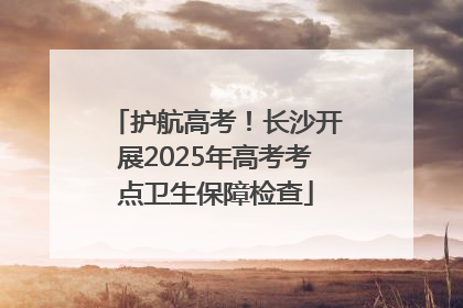 护航高考！长沙开展2025年高考考点卫生保障检查