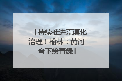 持续推进荒漠化治理！榆林：黄河弯下绘青绿