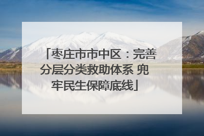枣庄市市中区：完善分层分类救助体系 兜牢民生保障底线