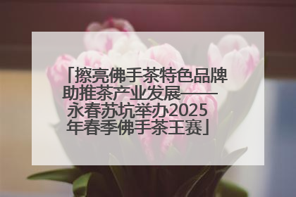 擦亮佛手茶特色品牌 助推茶产业发展——永春苏坑举办2025年春季佛手茶王赛