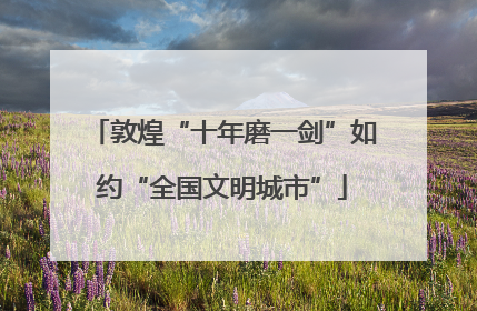 敦煌“十年磨一剑”如约“全国文明城市”